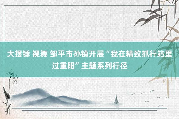 大摆锤 裸舞 邹平市孙镇开展“我在精致抓行站里过重阳”主题系列行径