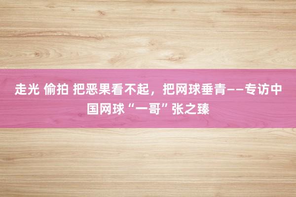 走光 偷拍 把恶果看不起，把网球垂青——专访中国网球“一哥”张之臻