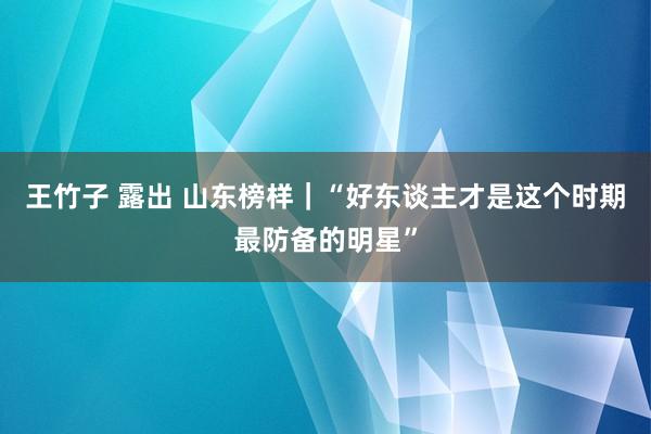 王竹子 露出 山东榜样｜“好东谈主才是这个时期最防备的明星”