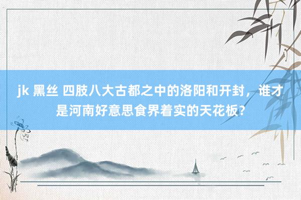 jk 黑丝 四肢八大古都之中的洛阳和开封，谁才是河南好意思食界着实的天花板？