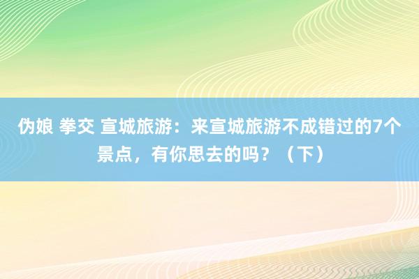 伪娘 拳交 宣城旅游：来宣城旅游不成错过的7个景点，有你思去的吗？（下）