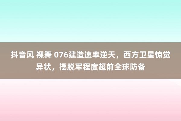 抖音风 裸舞 076建造速率逆天，西方卫星惊觉异状，摆脱军程度超前全球防备