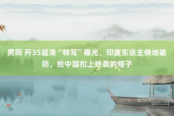 男同 歼35超清“特写”曝光，印度东谈主倏地破防，给中国扣上抄袭的帽子