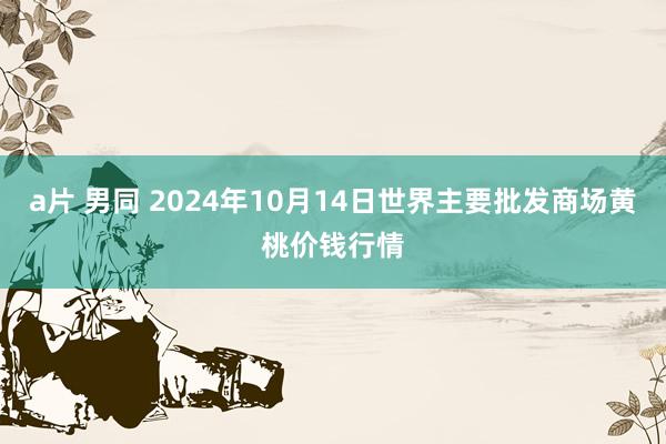 a片 男同 2024年10月14日世界主要批发商场黄桃价钱行情