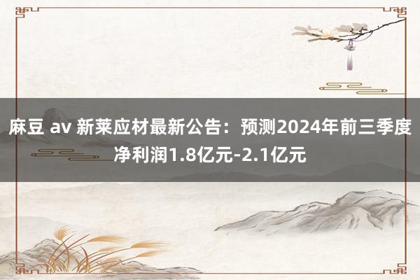 麻豆 av 新莱应材最新公告：预测2024年前三季度净利润1.8亿元-2.1亿元