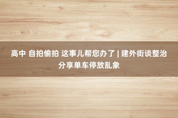 高中 自拍偷拍 这事儿帮您办了 | 建外街谈整治分享单车停放乱象