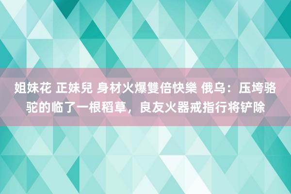 姐妹花 正妹兒 身材火爆雙倍快樂 俄乌：压垮骆驼的临了一根稻草，良友火器戒指行将铲除