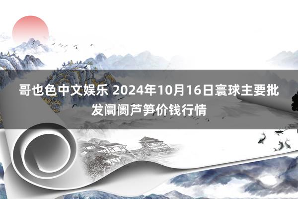 哥也色中文娱乐 2024年10月16日寰球主要批发阛阓芦笋价钱行情