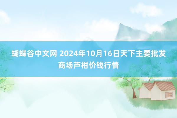 蝴蝶谷中文网 2024年10月16日天下主要批发商场芦柑价钱行情