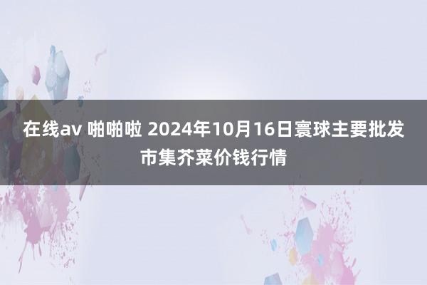 在线av 啪啪啦 2024年10月16日寰球主要批发市集芥菜价钱行情