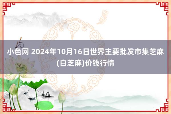 小色网 2024年10月16日世界主要批发市集芝麻(白芝麻)价钱行情