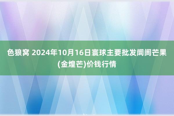 色狼窝 2024年10月16日寰球主要批发阛阓芒果(金煌芒)价钱行情