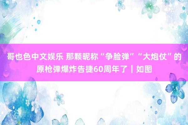 哥也色中文娱乐 那颗昵称“争脸弹”“大炮仗”的原枪弹爆炸告捷60周年了｜如图