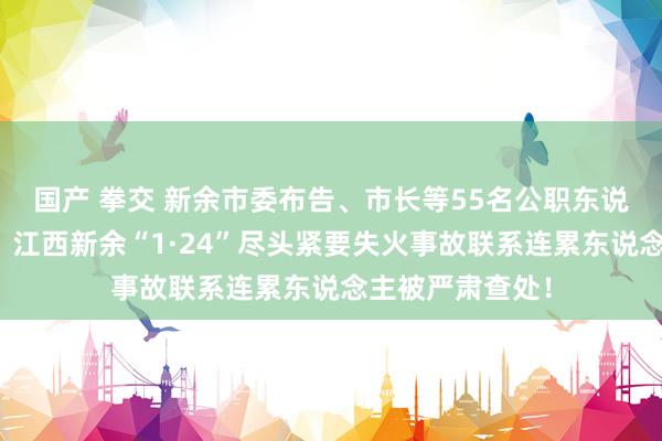 国产 拳交 新余市委布告、市长等55名公职东说念主员被问责，江西新余“1·24”尽头紧要失火事故联系连累东说念主被严肃查处！