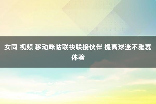 女同 视频 移动咪咕联袂联接伙伴 提高球迷不雅赛体验