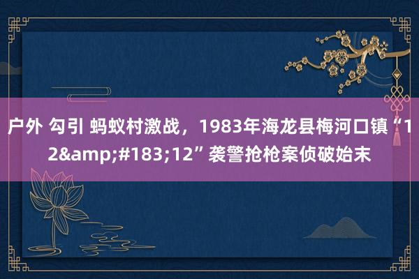 户外 勾引 蚂蚁村激战，1983年海龙县梅河口镇“12&#183;12”袭警抢枪案侦破始末