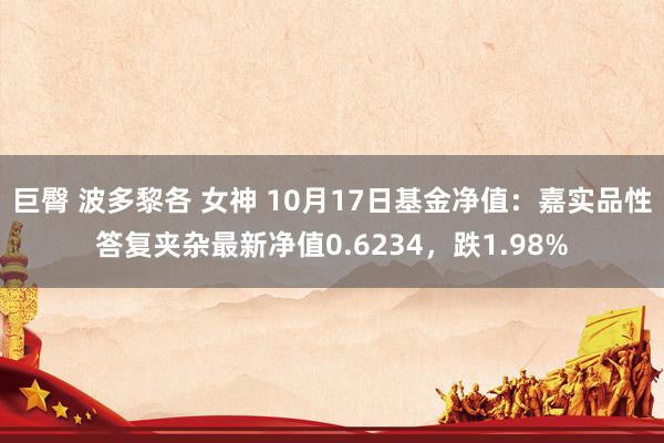 巨臀 波多黎各 女神 10月17日基金净值：嘉实品性答复夹杂最新净值0.6234，跌1.98%