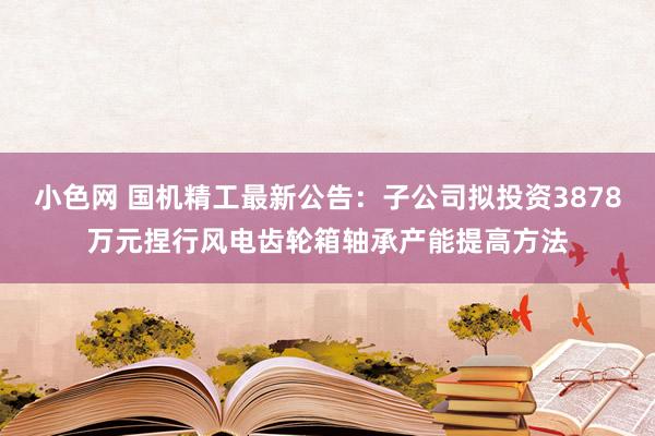 小色网 国机精工最新公告：子公司拟投资3878万元捏行风电齿轮箱轴承产能提高方法