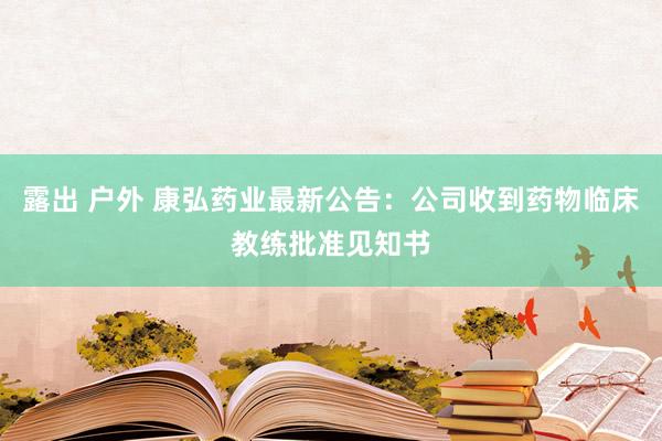 露出 户外 康弘药业最新公告：公司收到药物临床教练批准见知书