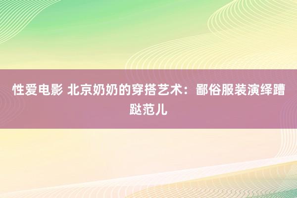 性爱电影 北京奶奶的穿搭艺术：鄙俗服装演绎蹧跶范儿