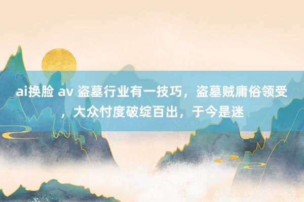 ai换脸 av 盗墓行业有一技巧，盗墓贼庸俗领受，大众忖度破绽百出，于今是迷