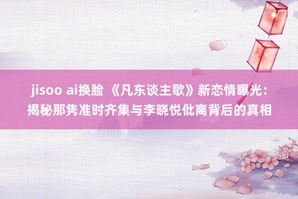 jisoo ai换脸 《凡东谈主歌》新恋情曝光：揭秘那隽准时齐集与李晓悦仳离背后的真相