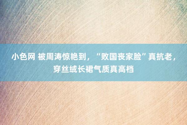 小色网 被周涛惊艳到，“败国丧家脸”真抗老，穿丝绒长裙气质真高档