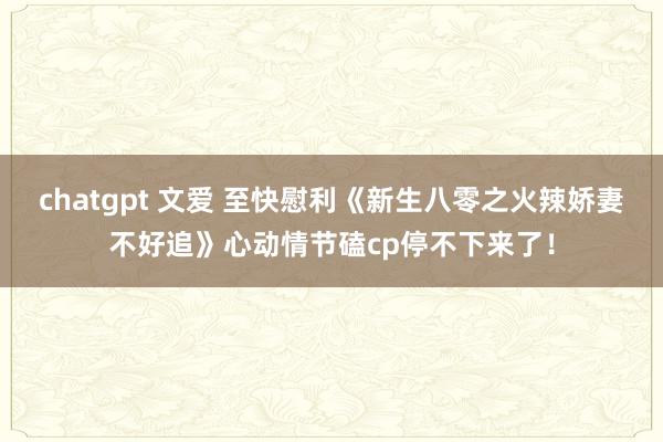 chatgpt 文爱 至快慰利《新生八零之火辣娇妻不好追》心动情节磕cp停不下来了！