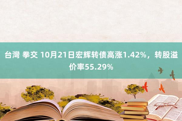 台灣 拳交 10月21日宏辉转债高涨1.42%，转股溢价率55.29%