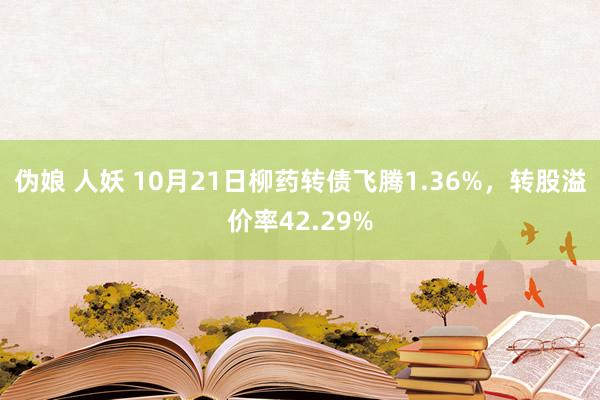 伪娘 人妖 10月21日柳药转债飞腾1.36%，转股溢价率42.29%