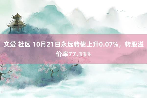 文爱 社区 10月21日永远转债上升0.07%，转股溢价率77.33%