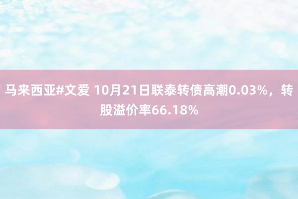 马来西亚#文爱 10月21日联泰转债高潮0.03%，转股溢价率66.18%