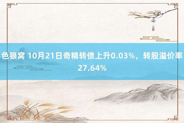 色狼窝 10月21日奇精转债上升0.03%，转股溢价率27.64%