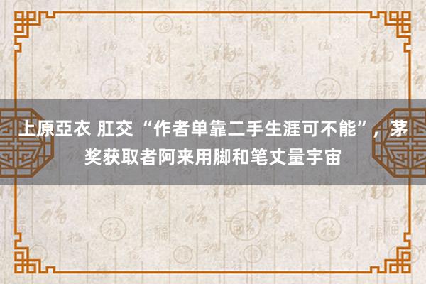 上原亞衣 肛交 “作者单靠二手生涯可不能”，茅奖获取者阿来用脚和笔丈量宇宙