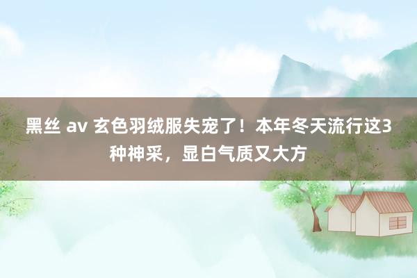 黑丝 av 玄色羽绒服失宠了！本年冬天流行这3种神采，显白气质又大方