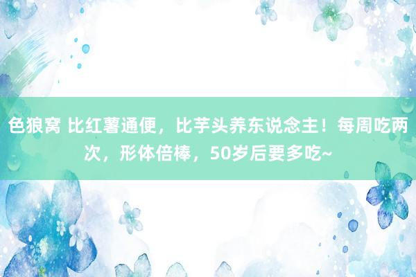 色狼窝 比红薯通便，比芋头养东说念主！每周吃两次，形体倍棒，50岁后要多吃~