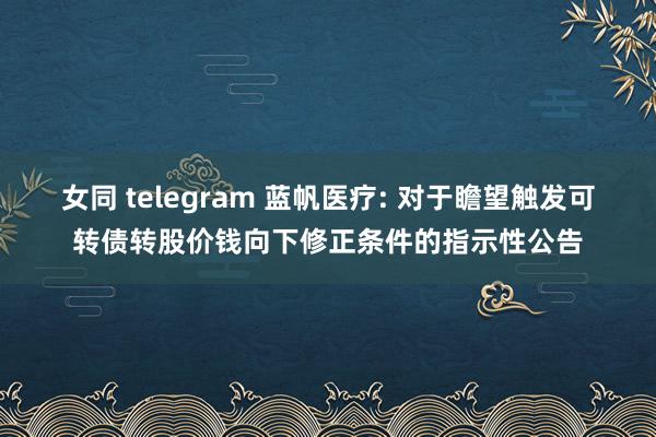 女同 telegram 蓝帆医疗: 对于瞻望触发可转债转股价钱向下修正条件的指示性公告