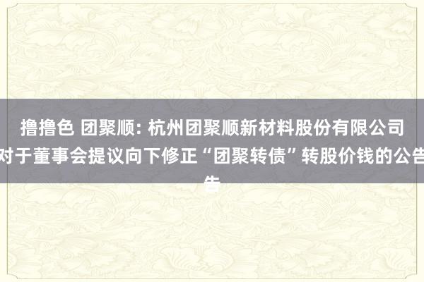 撸撸色 团聚顺: 杭州团聚顺新材料股份有限公司对于董事会提议向下修正“团聚转债”转股价钱的公告