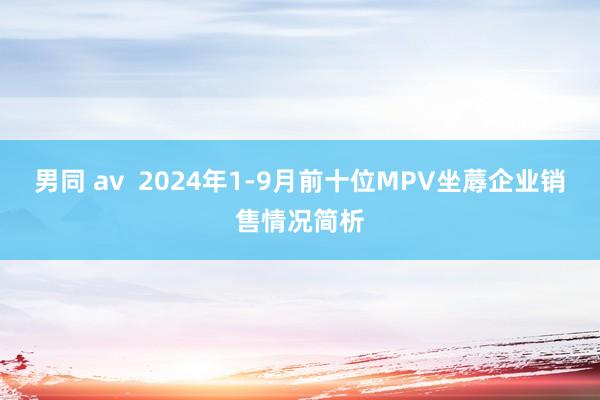 男同 av  2024年1-9月前十位MPV坐蓐企业销售情况简析