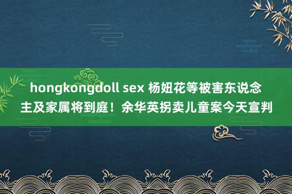 hongkongdoll sex 杨妞花等被害东说念主及家属将到庭！余华英拐卖儿童案今天宣判