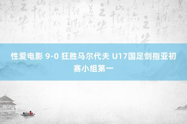 性爱电影 9-0 狂胜马尔代夫 U17国足剑指亚初赛小组第一