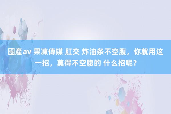 國產av 果凍傳媒 肛交 炸油条不空腹，你就用这一招，莫得不空腹的 什么招呢？