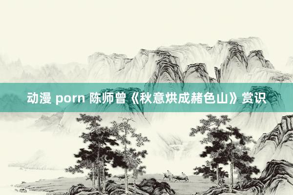 动漫 porn 陈师曾《秋意烘成赭色山》赏识