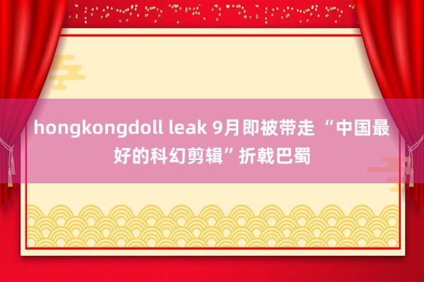 hongkongdoll leak 9月即被带走 “中国最好的科幻剪辑”折戟巴蜀