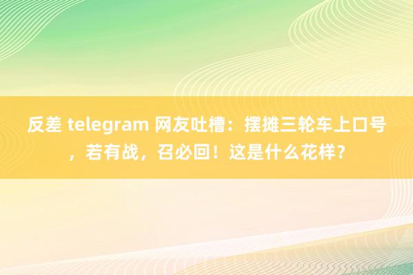 反差 telegram 网友吐槽：摆摊三轮车上口号，若有战，召必回！这是什么花样？