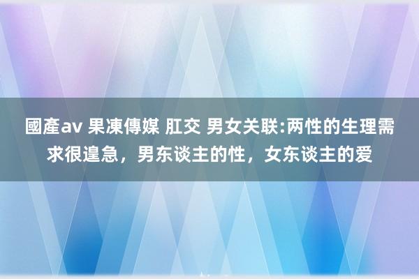 國產av 果凍傳媒 肛交 男女关联:两性的生理需求很遑急，男东谈主的性，女东谈主的爱