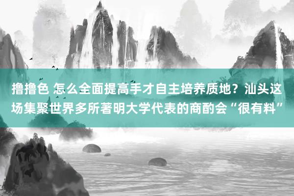 撸撸色 怎么全面提高手才自主培养质地？汕头这场集聚世界多所著明大学代表的商酌会“很有料”