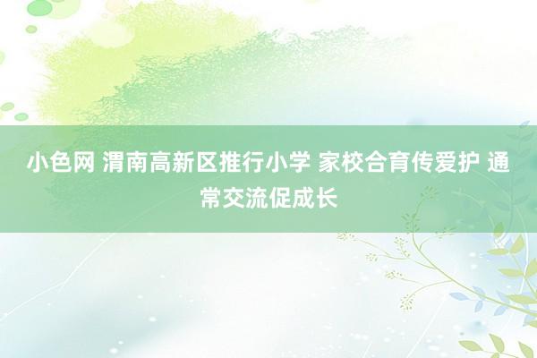 小色网 渭南高新区推行小学 家校合育传爱护 通常交流促成长