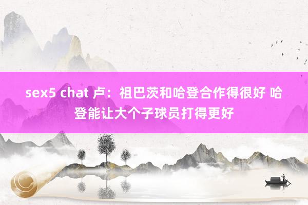 sex5 chat 卢：祖巴茨和哈登合作得很好 哈登能让大个子球员打得更好