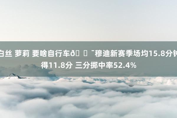 白丝 萝莉 要啥自行车🎯穆迪新赛季场均15.8分钟得11.8分 三分掷中率52.4%